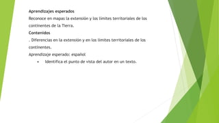 Aprendizajes esperados 
Reconoce en mapas la extensión y los límites territoriales de los 
continentes de la Tierra. 
Contenidos 
. Diferencias en la extensión y en los límites territoriales de los 
continentes. 
Aprendizaje esperado: español 
• Identifica el punto de vista del autor en un texto. 
