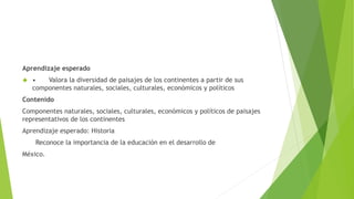 Aprendizaje esperado 
 • Valora la diversidad de paisajes de los continentes a partir de sus 
componentes naturales, sociales, culturales, económicos y políticos 
Contenido 
Componentes naturales, sociales, culturales, económicos y políticos de paisajes 
representativos de los continentes 
Aprendizaje esperado: Historia 
Reconoce la importancia de la educación en el desarrollo de 
México. 
 