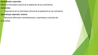 Aprendizajes esperados 
Valora la diversidad cultural de la población de los continentes. 
Contenidos 
• Importancia de la diversidad cultural de la población en los continente 
Aprendizaje esperado: historia 
Reconoce diferentes manifestaciones y expresiones culturales de 
la sociedad. 
 