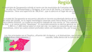 Región 
El municipio de Zacapoaxtla colinda al norte con los municipios de Cuetzalan del Progreso y Nauzontla, 
al este con Tlatlauquitepec y Zaragoza, al sur con el de Zautla, y al oeste con los de Xochiapulco y 
Nauzontla. Tiene una superficie de 188,8 km², que lo ubica en el lugar 66 con respecto de los demás 
municipios del Estado. 
La ciudad de Zacapoaxtla se encuentra ubicada en terreno accidentado dentro de las frías elevaciones 
del norte del estado, en la región morfológica conocida como Sierra Norte o Sierra de Puebla, en plena 
Sierra Madre Oriental. La ciudad se encuentra rodeada de tres cerros: el "Tres cabezas", el "Gran poder 
de Dios", y el volcán extinto "Apaxtepec". El municipio presenta un declive general sur-norte, que va de 
2.400 m a 1.000 metros sobre el nivel del mar. La región se caracteriza por sus abruptas cadenas 
montañosas, entre las cuales existen profundos valles con caudalosos ríos, por lo que es llamada como 
"la Suiza poblana". 
. 
Los ríos principales son el Texpilco, afluente del río Apulco, y el Atehuetzian, que al oeste forma una 
cascada, todos dentro de la cuenca del río Tecolutla. 
 