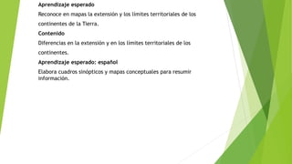 Aprendizaje esperado 
Reconoce en mapas la extensión y los límites territoriales de los 
continentes de la Tierra. 
Contenido 
Diferencias en la extensión y en los límites territoriales de los 
continentes. 
Aprendizaje esperado: español 
Elabora cuadros sinópticos y mapas conceptuales para resumir 
información. 
 
