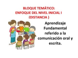 BLOQUE TEMÁTICO: 
ENFOQUE DEL NIVEL INICIAL I 
(DISTANCIA ) 
Aprendizaje 
Fundamental 
referido a la 
comunicación oral y 
escrita. 
 