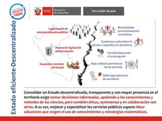 Estadoeficiente-Descentralizado
Una visión de país
Consolidar un Estado descentralizado, transparente y con mayor presencia en el
territorio exige tomar decisiones informadas, apelando a los conocimientos y
métodos de las ciencias, pero también éticas, autónomas y en colaboración con
otros. A su vez, mejorar y especializar los servicios públicos supone idear
soluciones que exigen el uso de conocimientos y estrategias matemáticos.
 