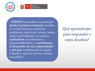 “TODOS desarrollan su potencial
desde la primera infancia, acceden
al mundo letrado, resuelven
problemas, practican valores, saben
seguir aprendiendo, se asumen
ciudadanos con derechos y
responsabilidades, y contribuyen
al desarrollo de sus comunidades
y del país combinando el capital
cultural y natural con los avances
mundiales”
Qué aprendizajes
para responder a
estos desafíos?
 