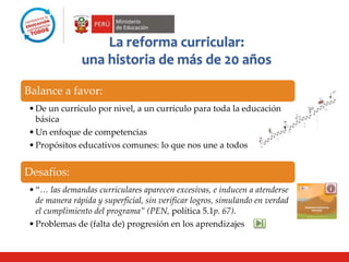 Desafíos:
•“… las demandas curriculares aparecen excesivas, e inducen a atenderse
de manera rápida y superficial, sin verificar logros, simulando en verdad
el cumplimiento del programa” (PEN, política 5.1p. 67).
•Problemas de (falta de) progresión en los aprendizajes
La reforma curricular:
una historia de más de 20 años
Balance a favor:
•De un currículo por nivel, a un currículo para toda la educación
básica
•Un enfoque de competencias
•Propósitos educativos comunes: lo que nos une a todos Ciclo 1
(0-2)
Cicl
o 2
(2-4)
Ciclo 3
(5-7)
Ciclo
4
(8-
10)
C
i
c
l
o
5
(
1
1
-
1
3
)
Ciclo 6
(14-16)
 