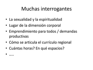 Muchas interrogantes
• La sexualidad y la espiritualidad
• Lugar de la dimensión corporal
• Emprendimiento para todos / demandas
productivas
• Cómo se articula el currículo regional
• Cuántas horas? En qué espacios?
• …..
 