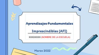 Aprendizajes Fundamentales
Imprescindibles (AFI)
XXXXXXXX (NOMBRE DE LA ESCUELA)
Marzo 2022
 