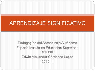 APRENDIZAJE SIGNIFICATIVO


   Pedagogías del Aprendizaje Autónomo
  Especialización en Educación Superior a
                 Distancia
     Edwin Alexander Cárdenas López
                  2010 - I
 