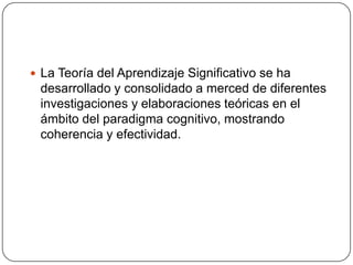  La Teoría del Aprendizaje Significativo se ha
 desarrollado y consolidado a merced de diferentes
 investigaciones y elaboraciones teóricas en el
 ámbito del paradigma cognitivo, mostrando
 coherencia y efectividad.
 