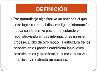 DEFINICIÓN
 Por aprendizaje significativo se entiende el que
 tiene lugar cuando el discente liga la información
 nueva con la que ya posee, reajustando y
 reconstruyendo ambas informaciones en este
 proceso. Dicho de otro modo, la estructura de los
 conocimientos previos condiciona los nuevos
 conocimientos y experiencias, y éstos, a su vez,
 modifican y reestructuran aquellos.
 