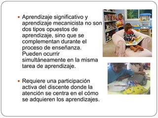  Aprendizaje significativo y
 aprendizaje mecanicista no son
 dos tipos opuestos de
 aprendizaje, sino que se
 complementan durante el
 proceso de enseñanza.
 Pueden ocurrir
 simultáneamente en la misma
 tarea de aprendizaje.

 Requiere una participación
 activa del discente donde la
 atención se centra en el cómo
 se adquieren los aprendizajes.
 