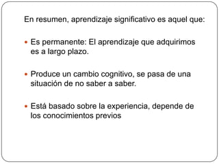 En resumen, aprendizaje significativo es aquel que:

 Es permanente: El aprendizaje que adquirimos
 es a largo plazo.

 Produce un cambio cognitivo, se pasa de una
 situación de no saber a saber.

 Está basado sobre la experiencia, depende de
 los conocimientos previos
 