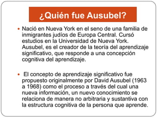 ¿Quién fue Ausubel?
 Nació en Nueva York en el seno de una familia de
 inmigrantes judíos de Europa Central. Cursó
 estudios en la Universidad de Nueva York.
 Ausubel, es el creador de la teoría del aprendizaje
 significativo, que responde a una concepción
 cognitiva del aprendizaje.

 El concepto de aprendizaje significativo fue
 propuesto originalmente por David Ausubel (1963
 a 1968) como el proceso a través del cual una
 nueva información, un nuevo conocimiento se
 relaciona de manera no arbitraria y sustantiva con
 la estructura cognitiva de la persona que aprende.
 