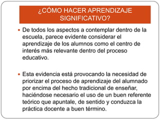 ¿CÓMO HACER APRENDIZAJE
            SIGNIFICATIVO?
 De todos los aspectos a contemplar dentro de la
 escuela, parece evidente considerar el
 aprendizaje de los alumnos como el centro de
 interés más relevante dentro del proceso
 educativo.

 Esta evidencia está provocando la necesidad de
 priorizar el proceso de aprendizaje del alumnado
 por encima del hecho tradicional de enseñar,
 haciéndose necesario el uso de un buen referente
 teórico que apuntale, de sentido y conduzca la
 práctica docente a buen término.
 