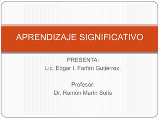 APRENDIZAJE SIGNIFICATIVO

             PRESENTA:
     Lic. Edgar I. Farfán Gutiérrez.

              Profesor:
        Dr. Ramón Marín Solís
 