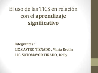 El uso de las TICS en relación
     con el aprendizaje
        significativo


  Integrantes :
  LIC. CASTRO TIZNADO , María Evelin
   LIC. SOTOMAYOR TIRADO , Keily
 