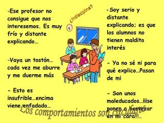 -  Soy serio y distante explicando; es que los alumnos no tienen maldito interés - Ya no sé ni para qué explico…Pasan de mi - Son unos maleducados…¡¡¡se ponen a bostezar en mi cara !!!.. Ese profesor no consigue que nos interesemos. Es muy frío y distante explicando… Vaya un tostón…cada vez me aburre y me duerme más - Esto es insufrible…encima viene enfadado… Los comportamientos son circulares ¿Indisciplina? 