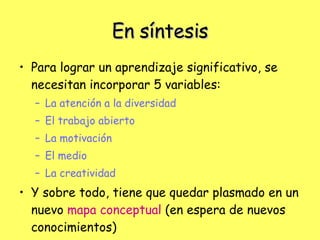 En síntesis Para lograr un aprendizaje significativo, se necesitan incorporar 5 variables:  La atención a la diversidad El trabajo abierto   La motivación El medio La creatividad Y sobre todo, tiene que quedar plasmado en un nuevo  mapa conceptual  (en espera de nuevos conocimientos) 