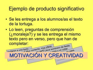 Ejemplo de producto significativo Se les entrega a los alumnos/as el texto de la tortuga. Lo leen, preguntas de comprensión (¿moraleja?) y se les entrega el mismo texto pero en verso, pero que han de completar: Invitaron a una boda a tortuga MuchaPrisa ........................................................................ Muy contenta, muy ufana se lavó y se perfumó ...................................................................... Lleva sombrero de fiesta, labios rojos y un collar ...................................... ......................................  Salió tarde de casa, apurada, sin parar ...................................... ......................................  MOTIVACIÓN Y CREATIVIDAD 