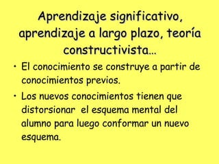 Aprendizaje significativo, aprendizaje a largo plazo, teoría constructivista… El conocimiento se construye a partir de conocimientos previos.  Los nuevos conocimientos tienen que distorsionar  el esquema mental del alumno para luego conformar un nuevo esquema. 