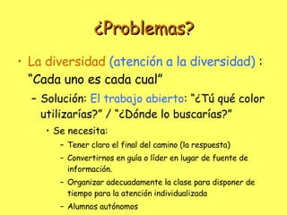 ¿Problemas? La diversidad  (atención a la diversidad)   : “Cada uno es cada cual” Solución:  El trabajo abierto : “¿Tú qué color utilizarías?” / “¿Dónde lo buscarías?” Se necesita: Tener claro el final del camino (la respuesta) Convertirnos en guía o líder en lugar de fuente de información. Organizar adecuadamente la clase para disponer de tiempo para la atención individualizada Alumnos autónomos 