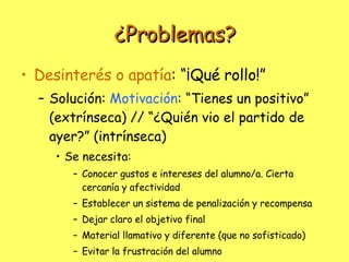 ¿Problemas? Desinterés o apatía : “¡Qué rollo!” Solución:  Motivación : “Tienes un positivo” (extrínseca) // “¿Quién vio el partido de ayer?” (intrínseca) Se necesita: Conocer gustos e intereses del alumno/a. Cierta cercanía y afectividad Establecer un sistema de penalización y recompensa Dejar claro el objetivo final Material llamativo y diferente (que no sofisticado) Evitar la frustración del alumno 