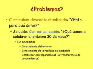 ¿Problemas? Currículum descontextualizado : “¿Esto para qué sirve?” Solución:  Contextualización : “¿Qué vamos a celebrar el próximo 30 de mayo?” Se necesita:  Conocimiento del entorno Conocimiento de la realidad del alumnado Establecer correspondencias (la transferencia de conocimientos) 