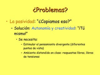 ¿Problemas? La pasividad : “¿Copiamos eso?” Solución:  Autonomía y creatividad : “¡Tú mismo!” Se necesita: Estimular el pensamiento divergente (diferentes puntos de vista) Ambiente distendido en clase: respuestas libres, libres de tensiones 