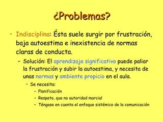 ¿Problemas? Indisciplina : Ésta suele surgir por frustración, baja autoestima e inexistencia de normas claras de conducta. Solución: El  aprendizaje significativo  puede paliar la frustración y subir la autoestima, y necesita de unas  normas  y  ambiente propicio  en el aula. Se necesita:  Planificación Respeto, que no autoridad marcial Téngase en cuenta el enfoque sistémico de la comunicación 