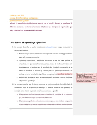 clase virtual S05
centro de informática y sistemas
gloria carranza yuncor
2
Además el aprendizaje significativo de acuerdo con la práctica docente se manifiesta de
diferentes maneras y conforme al contexto del alumno y a los tipos de experiencias que
tenga cada niño y la forma en que las relacione.
Ideas básicas del aprendizaje significativo
01. Es necesario desarrollar un amplio conocimiento metacognitivo para integrar y organizar los
nuevos conocimientos.
a. Es necesario que la nueva información se incorpore a la estructura mental y pase a formar
parte de la memoria comprensiva.
b. Aprendizaje significativo y aprendizaje mecanicista no son dos tipos opuestos de
aprendizaje, sino que se complementan durante el proceso de enseñanza. Pueden ocurrir
simultáneamente en la misma tarea de aprendizaje. Por ejemplo, la memorización de las
tablas de multiplicar es necesaria y formaría parte del aprendizaje mecanicista, sin
embargo su uso en la resolución de problemas correspondería al aprendizaje significativo.
c. Requiere una participación activa del discente donde la atención se centra en el cómo se
adquieren los aprendizajes.
02. Se pretende potenciar que el discente construya su propio aprendizaje, llevándolo hacia la
autonomía a través de un proceso de andamiaje. La intención última de este aprendizaje es
conseguir que el discente adquiera la competencia de aprender a aprender.
a. El aprendizaje significativo puede producirse mediante la exposición de los contenidos
por parte del docente o por descubrimiento del discente.
b. El aprendizaje significativo utiliza los conocimientos previos para mediante comparación
o intercalación con los nuevos conocimientos armar un nuevo conjunto de conocimientos.
Comentario [1]: gloria angelica
carranza yuncor:
EL APRENDIZAJE ES SIGNIFICATIVO
CUANDO LOS ESTUDIANTES
ASIMILAN LOS CONTENIDOS Y CON
SUS PROPIAS PALABRAS PUEDEN
ELABORAR DEFINICIONES
 