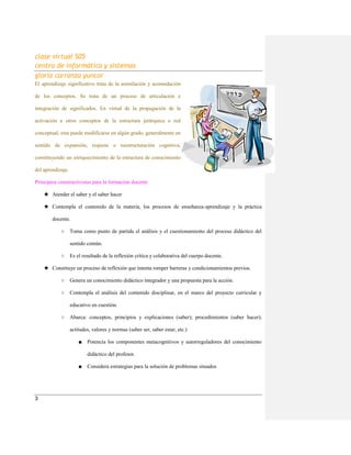 clase virtual S05
centro de informática y sistemas
gloria carranza yuncor
3
El aprendizaje significativo trata de la asimilación y acomodación
de los conceptos. Se trata de un proceso de articulación e
integración de significados. En virtud de la propagación de la
activación a otros conceptos de la estructura jerárquica o red
conceptual, esta puede modificarse en algún grado, generalmente en
sentido de expansión, reajuste o reestructuración cognitiva,
constituyendo un enriquecimiento de la estructura de conocimiento
del aprendizaje.
Principios constructivistas para la formación docente
★ Atender el saber y el saber hacer
★ Contempla el contenido de la materia, los procesos de enseñanza-aprendizaje y la práctica
docente.
○ Toma como punto de partida el análisis y el cuestionamiento del proceso didáctico del
sentido común.
○ Es el resultado de la reflexión crítica y colaborativa del cuerpo docente.
★ Constituye un proceso de reflexión que intenta romper barreras y condicionamientos previos.
○ Genera un conocimiento didáctico integrador y una propuesta para la acción.
○ Contempla el análisis del contenido disciplinar, en el marco del proyecto curricular y
educativo en cuestión.
○ Abarca: conceptos, principios y explicaciones (saber); procedimientos (saber hacer);
actitudes, valores y normas (saber ser, saber estar, etc.)
■ Potencia los componentes metacognitivos y autorreguladores del conocimiento
didáctico del profesor.
■ Considera estrategias para la solución de problemas situados
 