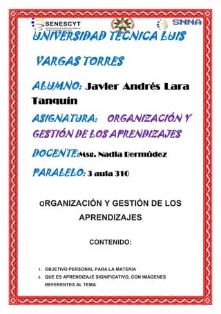 UNIVERSIDAD TECNICA LUIS
VARGAS TORRES
ALUMNO: Javier Andrés Lara
Tanquín
ASIGNATURA: ORGANIZACIÓN Y
GESTIÓN DE LOS APRENDIZAJES
DOCENTE:Msg. Nadia Bermúdez
PARALELO: 3 aula 310
ORGANIZACIÓN

Y GESTIÓN DE LOS

APRENDIZAJES
CONTENIDO:

1.

OBJETIVO PERSONAL PARA LA MATERIA

2.

QUE ES APRENDIZAJE SIGNIFICATIVO, CON IMÁGENES
REFERENTES AL TEMA

 