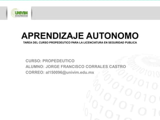 APRENDIZAJE AUTONOMO 
TAREA DEL CURSO PROPEDEUTICO PARA LA LICENCIATURA EN SEGURIDAD PUBLICA 
CURSO: PROPEDEUTICO 
ALUMNO: JORGE FRANCISCO CORRALES CASTRO 
CORREO: al150096@univim.edu.mx 
 