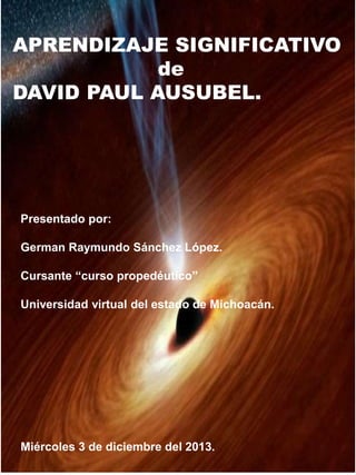 APRENDIZAJE SIGNIFICATIVO 
DAVID PAUL AUSUBEL. 
Presentado por: 
de 
German Raymundo Sánchez López. 
Cursante “curso prope...