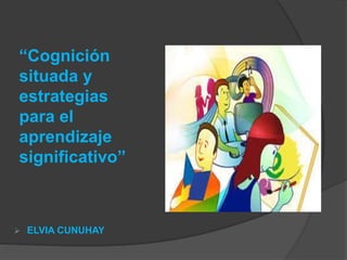 “Cognición
situada y
estrategias
para el
aprendizaje
significativo”
 ELVIA CUNUHAY
 