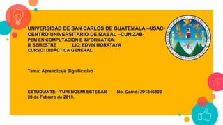 1
UNIVERSIDAD DE SAN CARLOS DE GUATEMALA –USAC-
CENTRO UNIVERSITARIO DE IZABAL –CUNIZAB-
PEM EN COMPUTACIÓN E INFORMÁTICA.
III SEMESTRE LIC: EDVIN MORATAYA
CURSO: DIDÁCTICA GENERAL.
Tema: Aprendizaje Significativo
ESTUDIANTE: YURI NOEMI ESTEBAN No. Carné: 201846802
28 de Febrero de 2019.
 