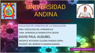 UNIVERSIDAD
ANDINA
”NESTOR CACERES VELASQUEZ”
FACULTAD DE CIENCIAS DE LA EDUCACION
AREA :PSICOLOGIA DEL APRENDIZAJE.
TEMA :APRENDIZAJE SIGNIFICATIVO SEGÚN:
DAVID PAUL AUSUBEL
DISCENTE: RUTHCENY GLICERIA PAREDES CERPA.
DOCENTE: MG. BENEDICTA MAMANI MAMANI.
SEMESTRE: VI/AÑO:2019-II
 