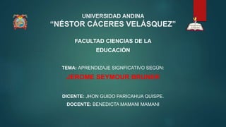 UNIVERSIDAD ANDINA
“NÉSTOR CÁCERES VELÁSQUEZ”
FACULTAD CIENCIAS DE LA
EDUCACIÓN
TEMA: APRENDIZAJE SIGNFICATIVO SEGÚN:
JEROME SEYMOUR BRUNER
DICENTE: JHON GUIDO PARICAHUA QUISPE.
DOCENTE: BENEDICTA MAMANI MAMANI
 