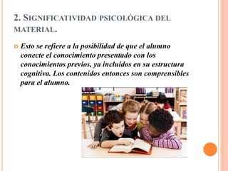 2. SIGNIFICATIVIDAD PSICOLÓGICA DEL
MATERIAL.

   Esto se refiere a la posibilidad de que el alumno
    conecte el conocimiento presentado con los
    conocimientos previos, ya incluidos en su estructura
    cognitiva. Los contenidos entonces son comprensibles
    para el alumno.
 