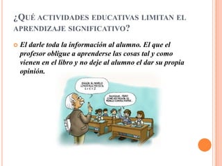 ¿QUÉ ACTIVIDADES EDUCATIVAS LIMITAN EL
APRENDIZAJE SIGNIFICATIVO?

   El darle toda la información al alumno. El que el
    profesor obligue a aprenderse las cosas tal y como
    vienen en el libro y no deje al alumno el dar su propia
    opinión.
 