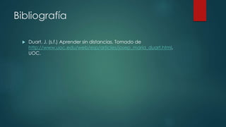 Bibliografía 
 Duart, J. (s.f.) Aprender sin distancias. Tomado de 
http://www.uoc.edu/web/esp/articles/josep_maria_duart.html, 
UOC. 
