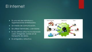 El Internet 
 Es una red de individuos y 
organizaciones entrelazados. 
 Un medio de comunicación. 
 Se utilizan terminales, y servidores 
 En los últimos años ha incorporado 
color, imágenes, sonido en el 
transporte de datos. 
 Es amigable y atractiva 
 
