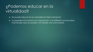 ¿Podemos educar en la 
virtualidad? 
 Se puede educar sin la coincidencia físico temporal 
 La experiencia humana, la maduración, y la reflexión son procesos 
individuales que se pueden vivir desde una comunidad. 
 
