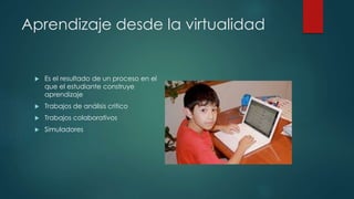 Aprendizaje desde la virtualidad 
 Es el resultado de un proceso en el 
que el estudiante construye 
aprendizaje 
 Trabajos de análisis critico 
 Trabajos colaborativos 
 Simuladores 
 