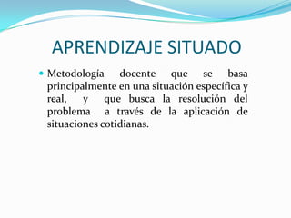 APRENDIZAJE SITUADO
 Metodología    docente que se basa
 principalmente en una situación específica y
 real,   y    que busca la resolución del
 problema a través de la aplicación de
 situaciones cotidianas.
 