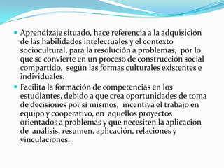  Aprendizaje situado, hace referencia a la adquisición
  de las habilidades intelectuales y el contexto
  sociocultural, para la resolución a problemas, por lo
  que se convierte en un proceso de construcción social
  compartido, según las formas culturales existentes e
  individuales.
 Facilita la formación de competencias en los
  estudiantes, debido a que crea oportunidades de toma
  de decisiones por sí mismos, incentiva el trabajo en
  equipo y cooperativo, en aquellos proyectos
  orientados a problemas y que necesiten la aplicación
  de análisis, resumen, aplicación, relaciones y
  vinculaciones.
 