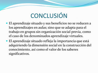 CONCLUSIÓN
 El aprendizaje situado y sus beneficios no se reducen a
  los aprendizajes en aulas; sino que se adapta para el
  trabajo en grupos sin organización social previa, como
  el caso de los denominados aprendizaje virtuales.
 El aprendizaje situado refleja la importancia que está
  adquiriendo la dimensión social en la construcción del
  conocimiento, así como el valor de los saberes
  significativos.
 