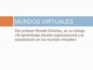 MUNDOS VIRTUALES 
Del profesor Ronald Ordoñez, en su trabajo 
«El aprendizaje situado organizacional y la 
socialización en los mundos virtuales» 
 
