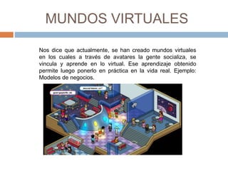MUNDOS VIRTUALES 
Nos dice que actualmente, se han creado mundos virtuales 
en los cuales a través de avatares la gente socializa, se 
vincula y aprende en lo virtual. Ese aprendizaje obtenido 
permite luego ponerlo en práctica en la vida real. Ejemplo: 
Modelos de negocios. 
