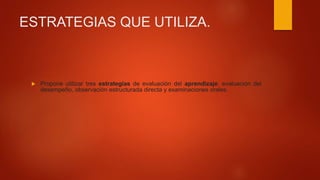 ESTRATEGIAS QUE UTILIZA.
 Propone utilizar tres estrategias de evaluación del aprendizaje: evaluación del
desempeño, observación estructurada directa y examinaciones orales.
 